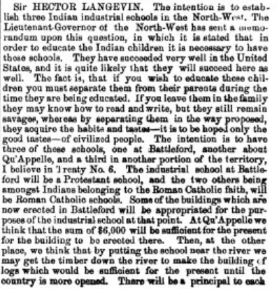 “The fact is, that if you wish to educate those children you must separate them from their parents during the time they are being educated. If you leave them in the family they may know how to read and write, but they still remain savages, whereas by separating them in the way proposed, they acquire the habits and tastes — it is to be hoped only the good tastes — of civilized people,” Sir Hector Langevin said in the House of Commons in 1883 during discussions about the establishment of the Qu’Appelle Industrial School.